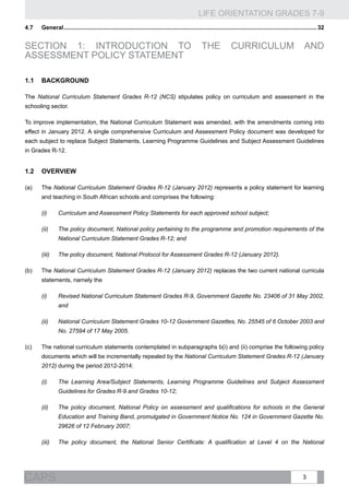 LIFE ORIENTATION GRADES 7-9
3CAPS
4.7	General............................................................................................................................................................ 32
Section 1: INTRODUCTION TO THE Curriculum and
Assessment Policy Statement
1.1	Background
The National Curriculum Statement Grades R-12 (NCS) stipulates policy on curriculum and assessment in the
schooling sector.
To improve implementation, the National Curriculum Statement was amended, with the amendments coming into
effect in January 2012. A single comprehensive Curriculum and Assessment Policy document was developed for
each subject to replace Subject Statements, Learning Programme Guidelines and Subject Assessment Guidelines
in Grades R-12.
1.2	Overview
(a)	 The National Curriculum Statement Grades R-12 (January 2012) represents a policy statement for learning
and teaching in South African schools and comprises the following:
(i)	 Curriculum and Assessment Policy Statements for each approved school subject;
(ii)	 The policy document, National policy pertaining to the programme and promotion requirements of the
National Curriculum Statement Grades R-12; and
(iii)	 The policy document, National Protocol for Assessment Grades R-12 (January 2012).
(b)	 The National Curriculum Statement Grades R-12 (January 2012) replaces the two current national curricula
statements, namely the
(i)	 Revised National Curriculum Statement Grades R-9, Government Gazette No. 23406 of 31 May 2002,
and
(ii)	 National Curriculum Statement Grades 10-12 Government Gazettes, No. 25545 of 6 October 2003 and
No. 27594 of 17 May 2005.
(c)	 The national curriculum statements contemplated in subparagraphs b(i) and (ii) comprise the following policy
documents which will be incrementally repealed by the National Curriculum Statement Grades R-12 (January
2012) during the period 2012-2014:
(i)	 The Learning Area/Subject Statements, Learning Programme Guidelines and Subject Assessment
Guidelines for Grades R-9 and Grades 10-12;
(ii)	 The policy document, National Policy on assessment and qualifications for schools in the General
Education and Training Band, promulgated in Government Notice No. 124 in Government Gazette No.
29626 of 12 February 2007;
(iii)	 The policy document, the National Senior Certificate: A qualification at Level 4 on the National
 