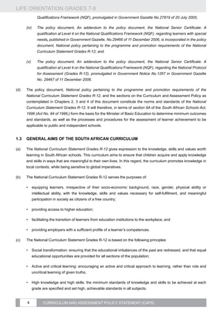 LIFE ORIENTATION GRADES 7-9
4 CURRICULUM AND ASSESSMENT POLICY STATEMENT (CAPS)
Qualifications Framework (NQF), promulgated in Government Gazette No.27819 of 20 July 2005;
(iv)	 The policy document, An addendum to the policy document, the National Senior Certificate: A
qualification at Level 4 on the National Qualifications Framework (NQF), regarding learners with special
needs, published in Government Gazette, No.29466 of 11 December 2006, is incorporated in the policy
document, National policy pertaining to the programme and promotion requirements of the National
Curriculum Statement Grades R-12; and
(v)	 The policy document, An addendum to the policy document, the National Senior Certificate: A
qualification at Level 4 on the National Qualifications Framework (NQF), regarding the National Protocol
for Assessment (Grades R-12), promulgated in Government Notice No.1267 in Government Gazette
No. 29467 of 11 December 2006.
(d)	 The policy document, National policy pertaining to the programme and promotion requirements of the
National Curriculum Statement Grades R-12, and the sections on the Curriculum and Assessment Policy as
contemplated in Chapters 2, 3 and 4 of this document constitute the norms and standards of the National
Curriculum Statement Grades R-12. It will therefore, in terms of section 6A of the South African Schools Act,
1996 (Act No. 84 of 1996,) form the basis for the Minister of Basic Education to determine minimum outcomes
and standards, as well as the processes and procedures for the assessment of learner achievement to be
applicable to public and independent schools.
1.3	 General aims of the South African Curriculum
(a)	 The National Curriculum Statement Grades R-12 gives expression to the knowledge, skills and values worth
learning in South African schools. This curriculum aims to ensure that children acquire and apply knowledge
and skills in ways that are meaningful to their own lives. In this regard, the curriculum promotes knowledge in
local contexts, while being sensitive to global imperatives.
(b)	 The National Curriculum Statement Grades R-12 serves the purposes of:
•	 equipping learners, irrespective of their socio-economic background, race, gender, physical ability or
intellectual ability, with the knowledge, skills and values necessary for self-fulfilment, and meaningful
participation in society as citizens of a free country;
•	 providing access to higher education;
•	 facilitating the transition of learners from education institutions to the workplace; and
•	 providing employers with a sufficient profile of a learner’s competences.
(c)	 The National Curriculum Statement Grades R-12 is based on the following principles:
•	 Social transformation: ensuring that the educational imbalances of the past are redressed, and that equal
educational opportunities are provided for all sections of the population;
•	 Active and critical learning: encouraging an active and critical approach to learning, rather than rote and
uncritical learning of given truths;
•	 High knowledge and high skills: the minimum standards of knowledge and skills to be achieved at each
grade are specified and set high, achievable standards in all subjects;
 