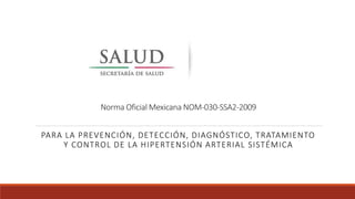 Norma Oficial Mexicana NOM-030-SSA2-2009
PARA LA PREVENCIÓN, DETECCIÓN, DIAGNÓSTICO, TRATAMIENTO
Y CONTROL DE LA HIPERTENSIÓN ARTERIAL SISTÉMICA
 