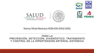 Norma Oficial Mexicana NOM-030-SSA2-2009,
PARA LA
PREVENCIÓN, DETECCIÓN, DIAGNÓSTICO, TRATAMIENTO
Y CONTROL DE LA HIPERTENSIÓN ARTERIAL SISTÉMICA
 