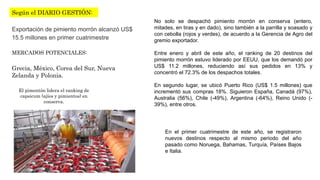 Según el DIARIO GESTIÓN: 
Exportación de pimiento morrón alcanzó US$ 
15.5 millones en primer cuatrimestre 
MERCADOS POTENCIALES: 
Grecia, México, Corea del Sur, Nueva 
Zelanda y Polonia. 
El pimentón lidera el ranking de 
capsicum (ajíes y pimientos) en 
conserva. 
No solo se despachó pimiento morrón en conserva (entero, 
mitades, en tiras y en dado), sino también a la parrilla y soasado y 
con cebolla (rojos y verdes), de acuerdo a la Gerencia de Agro del 
gremio exportador. 
Entre enero y abril de este año, el ranking de 20 destinos del 
pimiento morrón estuvo liderado por EEUU, que los demandó por 
US$ 11.2 millones, reduciendo así sus pedidos en 13% y 
concentró el 72.3% de los despachos totales. 
En segundo lugar, se ubicó Puerto Rico (US$ 1.5 millones) que 
incrementó sus compras 18%. Siguieron España, Canadá (97%), 
Australia (56%), Chile (-49%), Argentina (-64%), Reino Unido (- 
39%), entre otros. 
En el primer cuatrimestre de este año, se registraron 
nuevos destinos respecto al mismo periodo del año 
pasado como Noruega, Bahamas, Turquía, Países Bajos 
e Italia. 
 