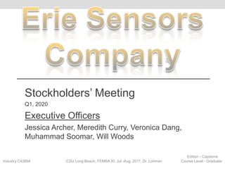 Erie Sensors Company Stockholders’ Meeting Q1, 2020 Executive Officers Jessica Archer, Meredith Curry, Veronica Dang, Muhammad Soomar, Will Woods 								Edition - Capstone Industry C43894                                  CSU Long Beach, FEMBA XI; Jul.-Aug. 2011, Dr. Lohman                  Course Level - Graduate 