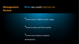Management   What we could improve on
Review

             •Invest more in TQM at earlier stages

             •Invest in Sales and Promo earlier

             •Invest more heavily in product
             development
 