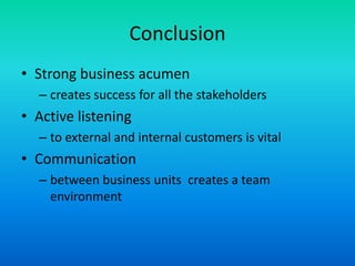 ConclusionStrong business acumen creates success for all the stakeholdersActive listening to external and internal customers is vitalCommunication between business units  creates a team environment