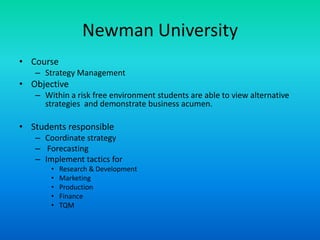 Newman UniversityCourseStrategy ManagementObjective Within a risk free environment students are able to view alternative strategies  and demonstrate business acumen.Students responsible Coordinate strategy ForecastingImplement tactics forResearch & DevelopmentMarketingProductionFinanceTQM