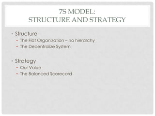 7S MODEL:
        STRUCTURE AND STRATEGY
• Structure
  • The Flat Organization – no hierarchy
  • The Decentralize System


• Strategy
  • Our Value
  • The Balanced Scorecard
 