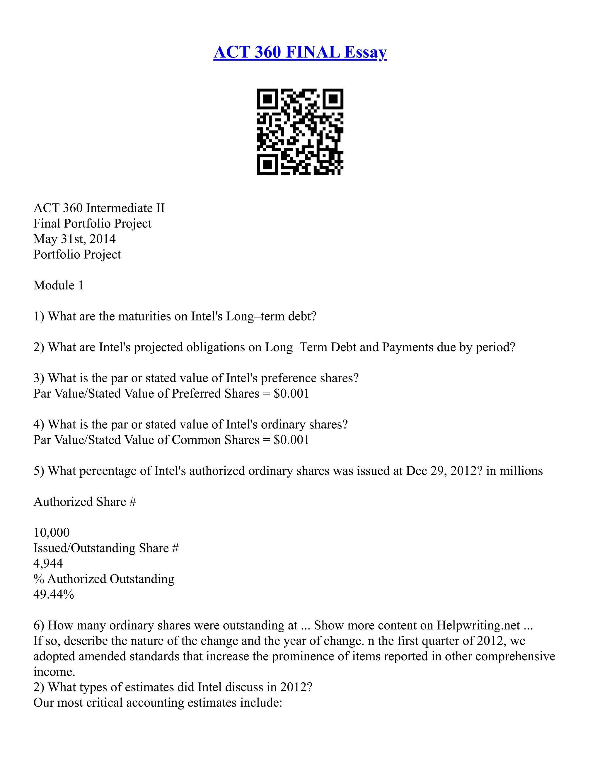 ACT 360 FINAL Essay
ACT 360 Intermediate II
Final Portfolio Project
May 31st, 2014
Portfolio Project
Module 1
1) What are the maturities on Intel's Long–term debt?
2) What are Intel's projected obligations on Long–Term Debt and Payments due by period?
3) What is the par or stated value of Intel's preference shares?
Par Value/Stated Value of Preferred Shares = $0.001
4) What is the par or stated value of Intel's ordinary shares?
Par Value/Stated Value of Common Shares = $0.001
5) What percentage of Intel's authorized ordinary shares was issued at Dec 29, 2012? in millions
Authorized Share #
10,000
Issued/Outstanding Share #
4,944
% Authorized Outstanding
49.44%
6) How many ordinary shares were outstanding at ... Show more content on Helpwriting.net ...
If so, describe the nature of the change and the year of change. n the first quarter of 2012, we
adopted amended standards that increase the prominence of items reported in other comprehensive
income.
2) What types of estimates did Intel discuss in 2012?
Our most critical accounting estimates include:
 