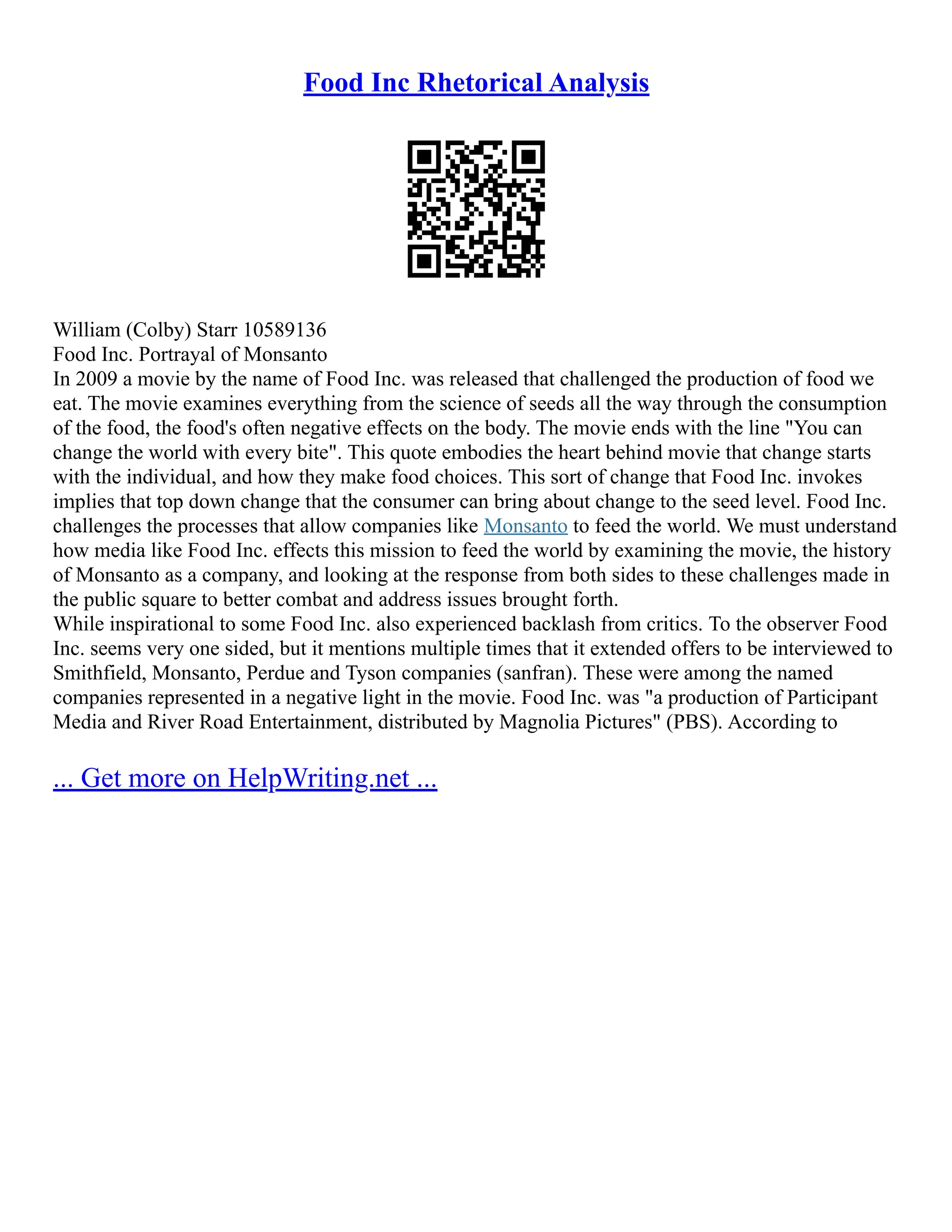 Food Inc Rhetorical Analysis
William (Colby) Starr 10589136
Food Inc. Portrayal of Monsanto
In 2009 a movie by the name of Food Inc. was released that challenged the production of food we
eat. The movie examines everything from the science of seeds all the way through the consumption
of the food, the food's often negative effects on the body. The movie ends with the line "You can
change the world with every bite". This quote embodies the heart behind movie that change starts
with the individual, and how they make food choices. This sort of change that Food Inc. invokes
implies that top down change that the consumer can bring about change to the seed level. Food Inc.
challenges the processes that allow companies like Monsanto to feed the world. We must understand
how media like Food Inc. effects this mission to feed the world by examining the movie, the history
of Monsanto as a company, and looking at the response from both sides to these challenges made in
the public square to better combat and address issues brought forth.
While inspirational to some Food Inc. also experienced backlash from critics. To the observer Food
Inc. seems very one sided, but it mentions multiple times that it extended offers to be interviewed to
Smithfield, Monsanto, Perdue and Tyson companies (sanfran). These were among the named
companies represented in a negative light in the movie. Food Inc. was "a production of Participant
Media and River Road Entertainment, distributed by Magnolia Pictures" (PBS). According to
... Get more on HelpWriting.net ...
 