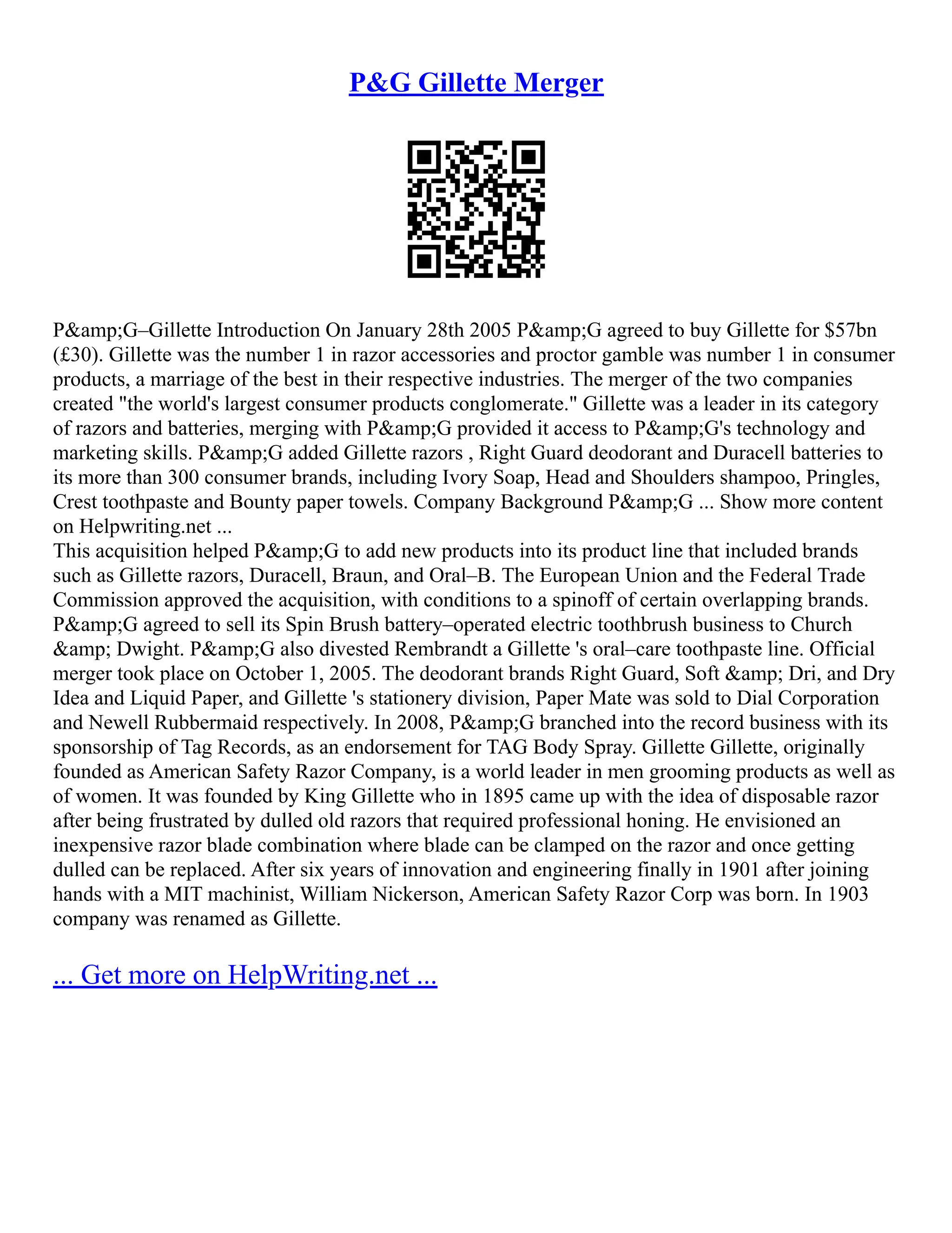 P&G Gillette Merger
P&amp;G–Gillette Introduction On January 28th 2005 P&amp;G agreed to buy Gillette for $57bn
(£30). Gillette was the number 1 in razor accessories and proctor gamble was number 1 in consumer
products, a marriage of the best in their respective industries. The merger of the two companies
created "the world's largest consumer products conglomerate." Gillette was a leader in its category
of razors and batteries, merging with P&amp;G provided it access to P&amp;G's technology and
marketing skills. P&amp;G added Gillette razors , Right Guard deodorant and Duracell batteries to
its more than 300 consumer brands, including Ivory Soap, Head and Shoulders shampoo, Pringles,
Crest toothpaste and Bounty paper towels. Company Background P&amp;G ... Show more content
on Helpwriting.net ...
This acquisition helped P&amp;G to add new products into its product line that included brands
such as Gillette razors, Duracell, Braun, and Oral–B. The European Union and the Federal Trade
Commission approved the acquisition, with conditions to a spinoff of certain overlapping brands.
P&amp;G agreed to sell its Spin Brush battery–operated electric toothbrush business to Church
&amp; Dwight. P&amp;G also divested Rembrandt a Gillette 's oral–care toothpaste line. Official
merger took place on October 1, 2005. The deodorant brands Right Guard, Soft &amp; Dri, and Dry
Idea and Liquid Paper, and Gillette 's stationery division, Paper Mate was sold to Dial Corporation
and Newell Rubbermaid respectively. In 2008, P&amp;G branched into the record business with its
sponsorship of Tag Records, as an endorsement for TAG Body Spray. Gillette Gillette, originally
founded as American Safety Razor Company, is a world leader in men grooming products as well as
of women. It was founded by King Gillette who in 1895 came up with the idea of disposable razor
after being frustrated by dulled old razors that required professional honing. He envisioned an
inexpensive razor blade combination where blade can be clamped on the razor and once getting
dulled can be replaced. After six years of innovation and engineering finally in 1901 after joining
hands with a MIT machinist, William Nickerson, American Safety Razor Corp was born. In 1903
company was renamed as Gillette.
... Get more on HelpWriting.net ...
 
