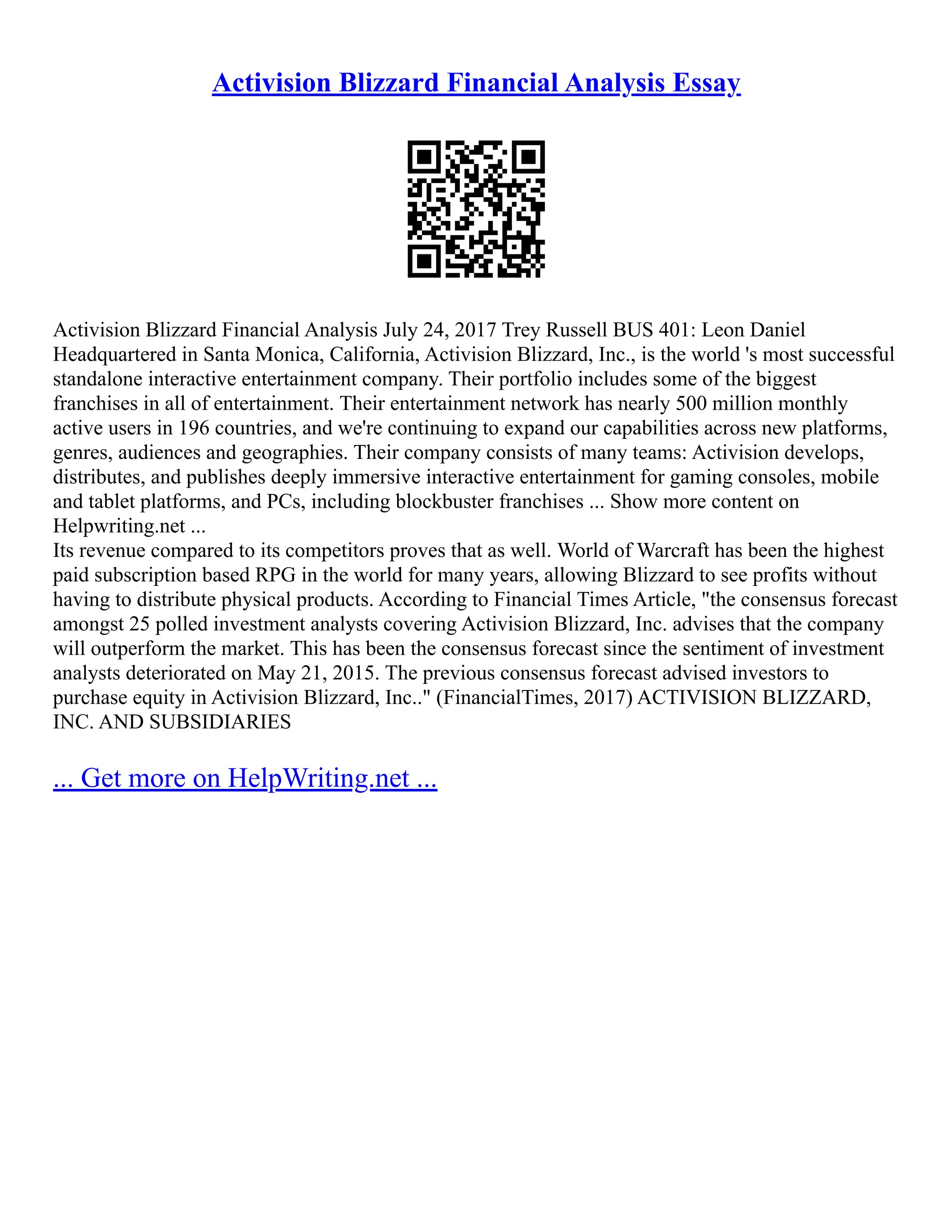 Activision Blizzard Financial Analysis Essay
Activision Blizzard Financial Analysis July 24, 2017 Trey Russell BUS 401: Leon Daniel
Headquartered in Santa Monica, California, Activision Blizzard, Inc., is the world 's most successful
standalone interactive entertainment company. Their portfolio includes some of the biggest
franchises in all of entertainment. Their entertainment network has nearly 500 million monthly
active users in 196 countries, and we're continuing to expand our capabilities across new platforms,
genres, audiences and geographies. Their company consists of many teams: Activision develops,
distributes, and publishes deeply immersive interactive entertainment for gaming consoles, mobile
and tablet platforms, and PCs, including blockbuster franchises ... Show more content on
Helpwriting.net ...
Its revenue compared to its competitors proves that as well. World of Warcraft has been the highest
paid subscription based RPG in the world for many years, allowing Blizzard to see profits without
having to distribute physical products. According to Financial Times Article, "the consensus forecast
amongst 25 polled investment analysts covering Activision Blizzard, Inc. advises that the company
will outperform the market. This has been the consensus forecast since the sentiment of investment
analysts deteriorated on May 21, 2015. The previous consensus forecast advised investors to
purchase equity in Activision Blizzard, Inc.." (FinancialTimes, 2017) ACTIVISION BLIZZARD,
INC. AND SUBSIDIARIES
... Get more on HelpWriting.net ...
 