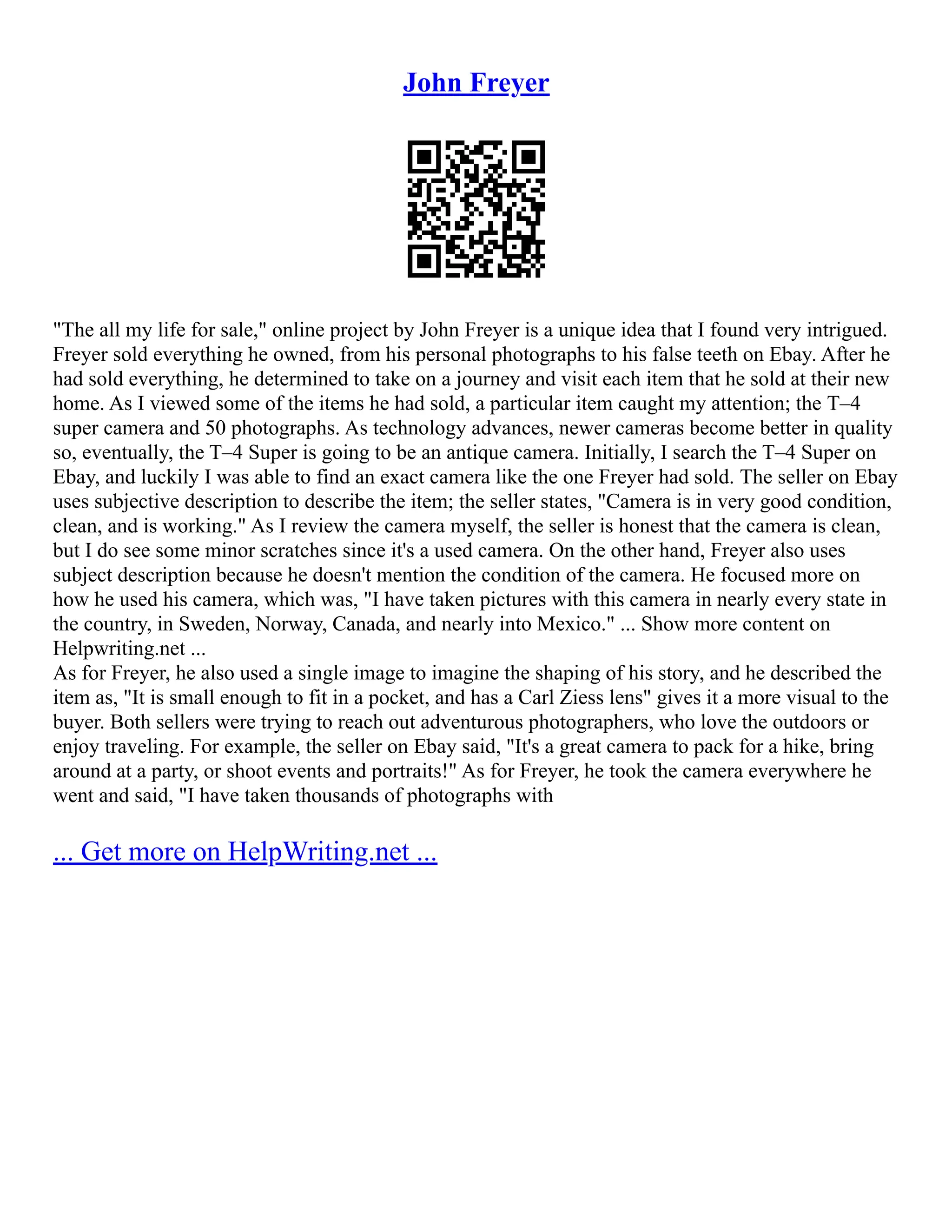 John Freyer
"The all my life for sale," online project by John Freyer is a unique idea that I found very intrigued.
Freyer sold everything he owned, from his personal photographs to his false teeth on Ebay. After he
had sold everything, he determined to take on a journey and visit each item that he sold at their new
home. As I viewed some of the items he had sold, a particular item caught my attention; the T–4
super camera and 50 photographs. As technology advances, newer cameras become better in quality
so, eventually, the T–4 Super is going to be an antique camera. Initially, I search the T–4 Super on
Ebay, and luckily I was able to find an exact camera like the one Freyer had sold. The seller on Ebay
uses subjective description to describe the item; the seller states, "Camera is in very good condition,
clean, and is working." As I review the camera myself, the seller is honest that the camera is clean,
but I do see some minor scratches since it's a used camera. On the other hand, Freyer also uses
subject description because he doesn't mention the condition of the camera. He focused more on
how he used his camera, which was, "I have taken pictures with this camera in nearly every state in
the country, in Sweden, Norway, Canada, and nearly into Mexico." ... Show more content on
Helpwriting.net ...
As for Freyer, he also used a single image to imagine the shaping of his story, and he described the
item as, "It is small enough to fit in a pocket, and has a Carl Ziess lens" gives it a more visual to the
buyer. Both sellers were trying to reach out adventurous photographers, who love the outdoors or
enjoy traveling. For example, the seller on Ebay said, "It's a great camera to pack for a hike, bring
around at a party, or shoot events and portraits!" As for Freyer, he took the camera everywhere he
went and said, "I have taken thousands of photographs with
... Get more on HelpWriting.net ...
 