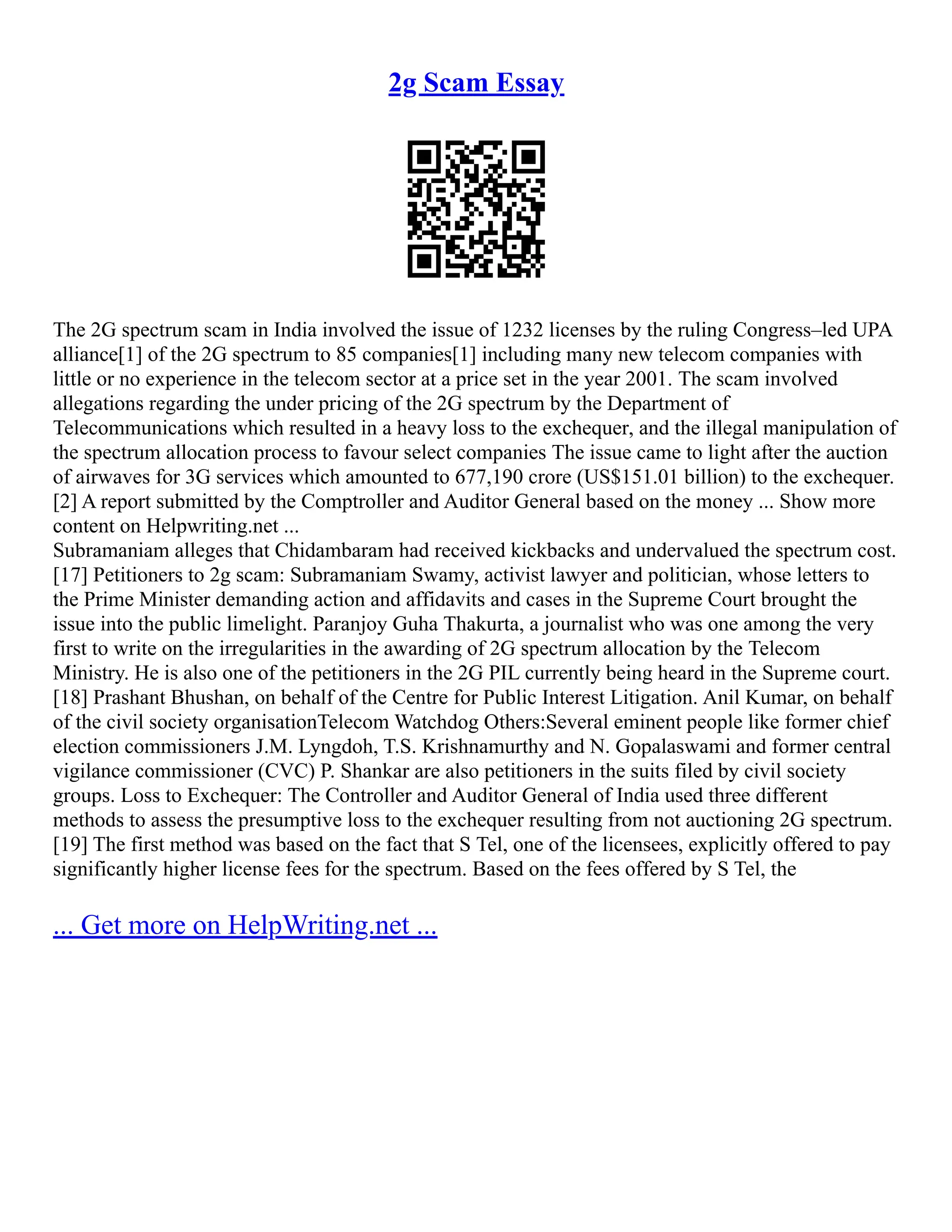 2g Scam Essay
The 2G spectrum scam in India involved the issue of 1232 licenses by the ruling Congress–led UPA
alliance[1] of the 2G spectrum to 85 companies[1] including many new telecom companies with
little or no experience in the telecom sector at a price set in the year 2001. The scam involved
allegations regarding the under pricing of the 2G spectrum by the Department of
Telecommunications which resulted in a heavy loss to the exchequer, and the illegal manipulation of
the spectrum allocation process to favour select companies The issue came to light after the auction
of airwaves for 3G services which amounted to 677,190 crore (US$151.01 billion) to the exchequer.
[2] A report submitted by the Comptroller and Auditor General based on the money ... Show more
content on Helpwriting.net ...
Subramaniam alleges that Chidambaram had received kickbacks and undervalued the spectrum cost.
[17] Petitioners to 2g scam: Subramaniam Swamy, activist lawyer and politician, whose letters to
the Prime Minister demanding action and affidavits and cases in the Supreme Court brought the
issue into the public limelight. Paranjoy Guha Thakurta, a journalist who was one among the very
first to write on the irregularities in the awarding of 2G spectrum allocation by the Telecom
Ministry. He is also one of the petitioners in the 2G PIL currently being heard in the Supreme court.
[18] Prashant Bhushan, on behalf of the Centre for Public Interest Litigation. Anil Kumar, on behalf
of the civil society organisationTelecom Watchdog Others:Several eminent people like former chief
election commissioners J.M. Lyngdoh, T.S. Krishnamurthy and N. Gopalaswami and former central
vigilance commissioner (CVC) P. Shankar are also petitioners in the suits filed by civil society
groups. Loss to Exchequer: The Controller and Auditor General of India used three different
methods to assess the presumptive loss to the exchequer resulting from not auctioning 2G spectrum.
[19] The first method was based on the fact that S Tel, one of the licensees, explicitly offered to pay
significantly higher license fees for the spectrum. Based on the fees offered by S Tel, the
... Get more on HelpWriting.net ...
 