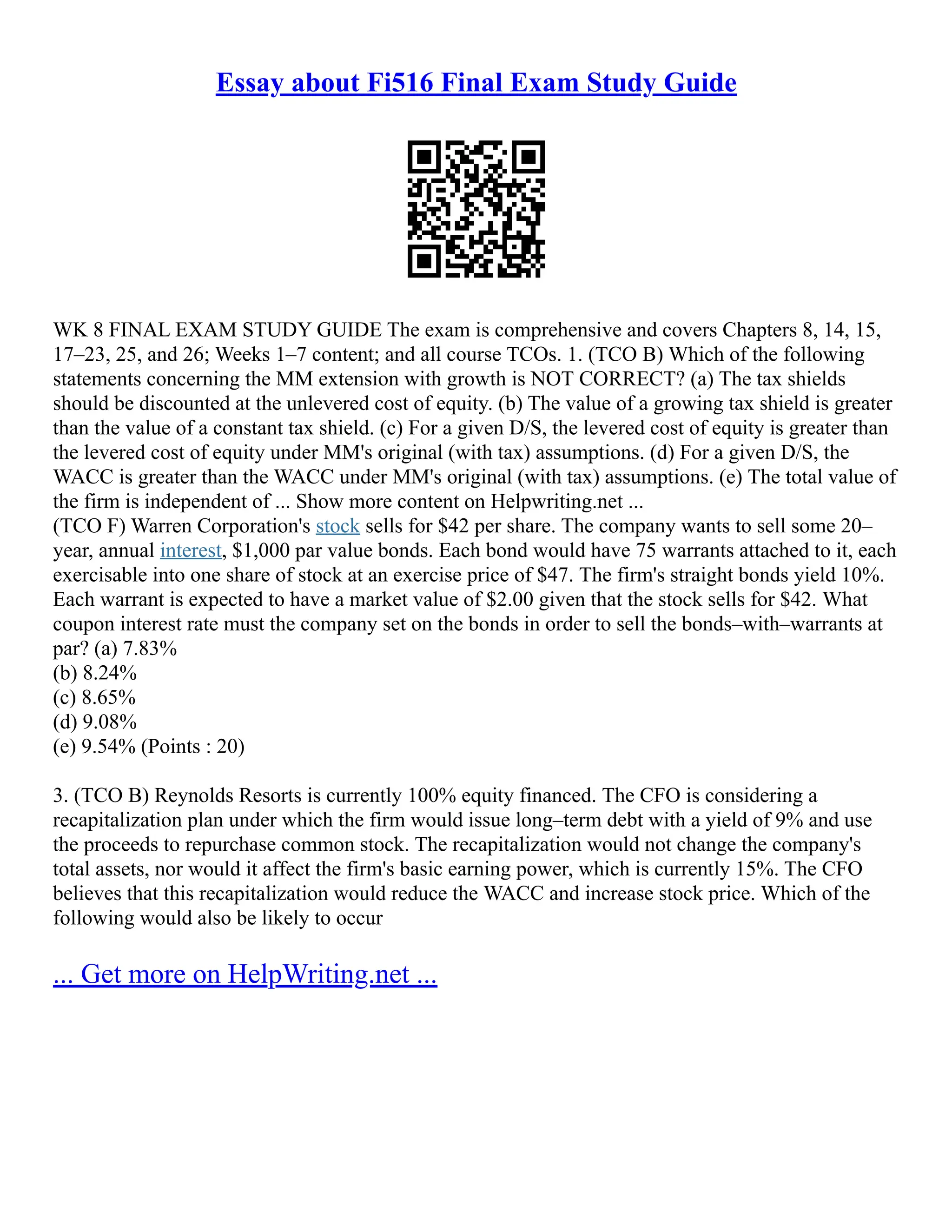 Essay about Fi516 Final Exam Study Guide
WK 8 FINAL EXAM STUDY GUIDE The exam is comprehensive and covers Chapters 8, 14, 15,
17–23, 25, and 26; Weeks 1–7 content; and all course TCOs. 1. (TCO B) Which of the following
statements concerning the MM extension with growth is NOT CORRECT? (a) The tax shields
should be discounted at the unlevered cost of equity. (b) The value of a growing tax shield is greater
than the value of a constant tax shield. (c) For a given D/S, the levered cost of equity is greater than
the levered cost of equity under MM's original (with tax) assumptions. (d) For a given D/S, the
WACC is greater than the WACC under MM's original (with tax) assumptions. (e) The total value of
the firm is independent of ... Show more content on Helpwriting.net ...
(TCO F) Warren Corporation's stock sells for $42 per share. The company wants to sell some 20–
year, annual interest, $1,000 par value bonds. Each bond would have 75 warrants attached to it, each
exercisable into one share of stock at an exercise price of $47. The firm's straight bonds yield 10%.
Each warrant is expected to have a market value of $2.00 given that the stock sells for $42. What
coupon interest rate must the company set on the bonds in order to sell the bonds–with–warrants at
par? (a) 7.83%
(b) 8.24%
(c) 8.65%
(d) 9.08%
(e) 9.54% (Points : 20)
3. (TCO B) Reynolds Resorts is currently 100% equity financed. The CFO is considering a
recapitalization plan under which the firm would issue long–term debt with a yield of 9% and use
the proceeds to repurchase common stock. The recapitalization would not change the company's
total assets, nor would it affect the firm's basic earning power, which is currently 15%. The CFO
believes that this recapitalization would reduce the WACC and increase stock price. Which of the
following would also be likely to occur
... Get more on HelpWriting.net ...
 
