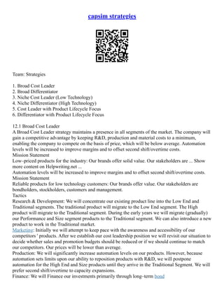 capsim strategies
Team: Strategies
1. Broad Cost Leader
2. Broad Differentiator
3. Niche Cost Leader (Low Technology)
4. Niche Differentiator (High Technology)
5. Cost Leader with Product Lifecycle Focus
6. Differentiator with Product Lifecycle Focus
12.1 Broad Cost Leader
A Broad Cost Leader strategy maintains a presence in all segments of the market. The company will
gain a competitive advantage by keeping R&D, production and material costs to a minimum,
enabling the company to compete on the basis of price, which will be below average. Automation
levels will be increased to improve margins and to offset second shift/overtime costs.
Mission Statement
Low–priced products for the industry: Our brands offer solid value. Our stakeholders are ... Show
more content on Helpwriting.net ...
Automation levels will be increased to improve margins and to offset second shift/overtime costs.
Mission Statement
Reliable products for low technology customers: Our brands offer value. Our stakeholders are
bondholders, stockholders, customers and management.
Tactics
Research & Development: We will concentrate our existing product line into the Low End and
Traditional segments. The traditional product will migrate to the Low End segment. The High
product will migrate to the Traditional segment. During the early years we will migrate (gradually)
our Performance and Size segment products to the Traditional segment. We can also introduce a new
product to work in the Traditional market.
Marketing: Initially we will attempt to keep pace with the awareness and accessibility of our
competitors ' products. After we establish our cost leadership position we will revisit our situation to
decide whether sales and promotion budgets should be reduced or if we should continue to match
our competitors. Our prices will be lower than average.
Production: We will significantly increase automation levels on our products. However, because
automation sets limits upon our ability to reposition products with R&D, we will postpone
automation for the High End and Size products until they arrive in the Traditional Segment. We will
prefer second shift/overtime to capacity expansions.
Finance: We will Finance our investments primarily through long–term bond
 