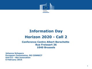 1
Information Day
Horizon 2020 - Call 2
Conference Centre Albert Borschette
Rue Froissart 36
1040 Brussels
Johanna Schepers
European Commission, DG CONNECT
Unit E3 – Net Innovation
6 February 2015
 