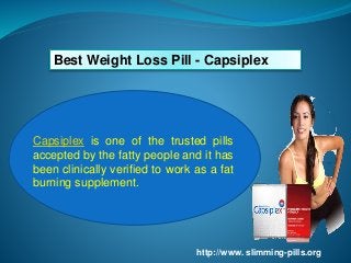 Best Weight Loss Pill - Capsiplex
Capsiplex is one of the trusted pills
accepted by the fatty people and it has
been clinically verified to work as a fat
burning supplement.
http://www. slimming-pills.org
 
