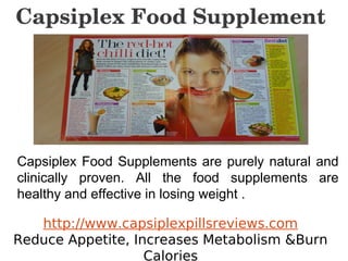 Capsiplex Food Supplement




Capsiplex Food Supplements are purely natural and
clinically proven. All the food supplements are
healthy and effective in losing weight .

   http://www.capsiplexpillsreviews.com
Reduce Appetite, Increases Metabolism &Burn
                   Calories
 