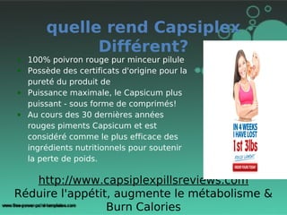 quelle rend Capsiplex
             Différent?
• 100% poivron rouge pur minceur pilule
• Possède des certificats d'origine pour la
  pureté du produit de
• Puissance maximale, le Capsicum plus
  puissant - sous forme de comprimés!
• Au cours des 30 dernières années
  rouges piments Capsicum et est
  considéré comme le plus efficace des
  ingrédients nutritionnels pour soutenir
  la perte de poids.

   http://www.capsiplexpillsreviews.com
Réduire l'appétit, augmente le métabolisme &
                 Burn Calories
 