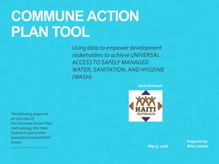 COMMUNE ACTION
PLAN TOOL
The following pages are
an overview of
the Commune Action Plan
methodology that Haiti
Outreach uses to drive
towards Universal WASH
Access
May 5, 2018
Prepared by:
BrianJensen
Haiti Outreach
Using data to empower development
stakeholders to achieveUNIVERSAL
ACCESSTO SAFELY MANAGED
WATER, SANITATION, AND HYGEINE
(WASH)
 