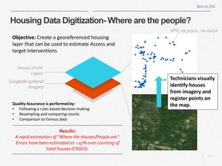 12|
Housing Data Digitization- Where are the people?
Back to TOC
Google/Bing/Aerial
Imagery
Houses (Point
Layer)
Objective: Create a georeferenced housing
layer that can be used to estimate Access and
target interventions
GPS: 19.30322, -72.01232
Technicians visually
identify houses
from imagery and
register points on
the map.Quality Assurance is performed by:
• Following a rules based decision making
• Resampling and comparing counts
• Comparison to Census data
Results:
A rapid estimation of “Where the Houses/People are”.
Errors have been estimated at ~15% over counting of
total houses (CNIGS).
 