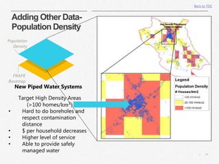 20|
Adding Other Data-
Population Density
Population
Density
FRAPE
Basemap
New Piped Water Systems
Target High Density Areas
(>100 homes/km2
)
• Hard to do boreholes and
respect contamination
distance
• $ per household decreases
• Higher level of service
• Able to provide safely
managed water
Back to TOC
 