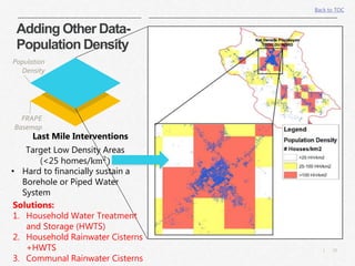 21|
Population
Density
FRAPE
Basemap
Last Mile Interventions
Target Low Density Areas
(<25 homes/km2
)
• Hard to financially sustain a
Borehole or Piped Water
System
Solutions:
1. Household Water Treatment
and Storage (HWTS)
2. Household Rainwater Cisterns
+HWTS
3. Communal Rainwater Cisterns
Back to TOC
Adding Other Data-
Population Density
 