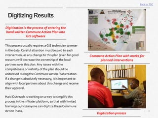 22|
Digitizing Results
Back to TOC
This process usually requires a GIS technician to enter
in the data. Careful attention must be paid to each
intervention, as any change to this plan (even for good
reasons) will decrease the ownership of the local
partners over this plan. Any issues with the
completeness or viability of the plan should be
addressed during the CommuneAction Plan creation.
If a change is absolutely necessary, it is important to
align with local partners about this change and receive
their approval.
Haiti Outreach is working on a way to simplify this
process in the mWater platform, so that with limited
training (<4 hrs) anyone can digitize these Commune
Action Plans.
Digitization is the process of entering the
hand written Commune Action Plan into
GIS software
Digitization process
Commune Action Plan with marks for
planned interventions
 