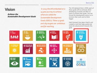 3|
Vision In 2015 the UN embarked on a
15 year journey to achieve
what are called the
Sustainable Development
Goals (SDG’s).These 17 goals
and 169 targets are ambitious
and far reaching.
The UN declared that in 2030, each of
these goals will be achieved. Most
developing countries are NOT on
track to achieve their goals. This has
forced the development sector to re-
envision their work and to think
bigger.
Haiti Outreach has taken Goal 6, and
created a tool that helps guide and
track the advancement towards this
goal.
Achieve the
Sustainable Development Goals
Back to TOC
 