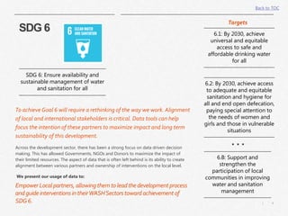 4|
To achieve Goal 6 will require a rethinking of the way we work. Alignment
of local and international stakeholders is critical. Data tools can help
focus the intention of these partners to maximize impact and long term
sustainability of this development.
SDG 6: Ensure availability and
sustainable management of water
and sanitation for all
6.1: By 2030, achieve
universal and equitable
access to safe and
affordable drinking water
for all
6.2: By 2030, achieve access
to adequate and equitable
sanitation and hygiene for
all and end open defecation,
paying special attention to
the needs of women and
girls and those in vulnerable
situations
6.B: Support and
strengthen the
participation of local
communities in improving
water and sanitation
management
SDG 6
Targets
. . .Across the development sector, there has been a strong focus on data driven decision
making. This has allowed Governments, NGOs and Donors to maximize the impact of
their limited resources. The aspect of data that is often left behind is its ability to create
alignment between various partners and ownership of interventions on the local level.
We present our usage of data to:
EmpowerLocal partners, allowingthemtoleadthedevelopmentprocess
andguideinterventionsintheirWASHSectorstoward achievementof
SDG6.
Back to TOC
 