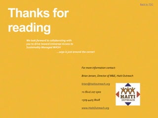 Thanks for
reading
Back to TOC
We look forward to collaborating with
you to drive toward Universal Access to
Sustainably Managed WASH
For more information contact:
Brian Jensen, Director of M&E, Haiti Outreach
brian@haitioutreach.org
+1 (612) 217 1302
+509 4405 8028
www.HaitiOutreach.org
...2030 is just around the corner!
 