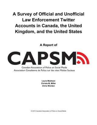 A Survey of Official and Unofficial
    Law Enforcement Twitter
 Accounts in Canada, the United
 Kingdom, and the United States

                     A Report of




                       Laura Madison
                       Christa M. Miller
                        Chris Worden




        © 2010 Canadian Association of Police on Social Media
 