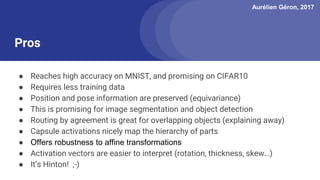 Aurélien Géron, 2017
Pros
● Reaches high accuracy on MNIST, and promising on CIFAR10
● Requires less training data
● Position and pose information are preserved (equivariance)
● This is promising for image segmentation and object detection
● Routing by agreement is great for overlapping objects (explaining away)
● Capsule activations nicely map the hierarchy of parts
● Offers robustness to affine transformations
● Activation vectors are easier to interpret (rotation, thickness, skew…)
● It’s Hinton! ;-)
 