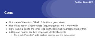 Aurélien Géron, 2017
● Not state of the art on CIFAR10 (but it’s a good start)
● Not tested yet on larger images (e.g., ImageNet): will it work well?
● Slow training, due to the inner loop (in the routing by agreement algorithm)
● A CapsNet cannot see two very close identical objects
○ This is called “crowding”, and it has been observed as well in human vision
Cons
 