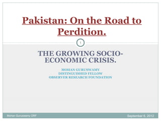 THE GROWING SOCIO-
ECONOMIC CRISIS.
MOHAN GURUSWAMY
DISTINGUISHED FELLOW
OBSERVER RESEARCH FOUNDATION
Pakistan: On the Road to
Perdition.
September 6, 2012Mohan Guruswamy ORF
1
 