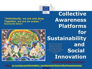 Collective
“Individually, we are one drop.
Together, we are an ocean.”              Awareness
Ryunosuke Satoro
                                          Platforms
                                                  for
                                       Sustainability
                                                and
                                        “the Internet of the
                                         future seen by the
                                         children of today”


                                              Social
                                          drawing made by
                                       primary class children
                                          for the Paradiso
                                               contest


                                         Innovation
                                            fabrizio.sestini@ec.europa.eu
 http://ec.europa.eu/information_society/activities/collectiveawareness
 