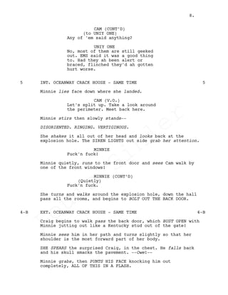 CAM (CONT’D)
(to UNIY ONE)
Any of 'em said anything?
UNIY ONE
No, most of them are still geeked
out. EMS said it was a good thing
to. Had they ah been alert or
braced, flinched they'd ah gotten
hurt worse.
INT. OCEANWAY CRACK HOUSE - SAME TIME5 5
Minnie lies face down where she landed.
CAM (V.O.)
Let's split up. Take a look around
the perimeter. Meet back here.
Minnie stirs then slowly stands--
DISORIENTED. RINGING. VERTIGINOUS.
She shakes it all out of her head and looks back at the
explosion hole. The SIREN LIGHTS out side grab her attention.
MINNIE
Fuck'n fuck!
Minnie quietly, runs to the front door and sees Cam walk by
one of the front windows!
MINNIE (CONT’D)
(Quietly)
Fuck'n fuck.
She turns and walks around the explosion hole, down the hall
pass all the rooms, and begins to BOLT OUT THE BACK DOOR.
EXT. OCEANWAY CRACK HOUSE - SAME TIME4-B 4-B
Craig begins to walk pass the back door, which BUST OPEN with
Minnie jutting out like a Kentucky stud out of the gate!
Minnie sees him in her path and turns slightly so that her
shoulder is the most forward part of her body.
SHE SPEARS the surprised Craig, in the chest. He falls back
and his skull smacks the pavement. --Owe!--
Minnie grabs, then PUNTS HIS FACE knocking him out
completely, ALL OF THIS IN A FLASH.
8.
Louis
Sihler
Louis
Sihler
Louis
Sihler
Louis
Sihler
 