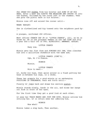 She GRABS HIS PISTOL from his holster and AIMS IT AT HIS
HEAD. After a beat she EJECTS THE MAGAZINE AND CHUCKS IT into
the bushes, followed by the round left in the chamber. Then
she puts the pistol back in his holster.
Minnie runs off and around the corner until--
WHAM! KAPLAT!
She is clotheslined and hip tossed onto the neighbors yard by-
-
A younger, uniformed JSO officer.
Meet officer CHANCE CAP JR or "LITTLE CHANCE", (LC), as he is
known by. He is the youngest member of the CAP CLAN and only
a year and a half off of FTO. ALTRUISTIC. AWKWARD. ADDLED.
LITTLE CHANCE
Easy now.
Minnie gets her fist free and PUNCHES HIS JAW, then clenches
him into a guillotine chokehold with the same arm.
LITTLE CHANCE (CONT’D)
Ugh, Hi I'm Chance.
MINNIE
Minnie.
LITTLE CHANCE
Nice to meet--
LC, bucks his hips, then spins around in a flash putting her
head in-between his legs, in a choke.
These two grapple for a good minute or so exchanging
POSITIONS OF DOMINANCE, back and forth until--
Finally LC jumps back and draws his service pistol.
Minnie stands slowly, hands in the air, and blows her bangs
out from in front of her eyes.
For the first time they get a good look at each other.
LC sees her TRACK MARKS ARE JUST PEN DOTS. Minnie notices him
noticing her. LC in return sees her admiring him.
MINNIE
Now what?
Minnie takes a step back. Then another.
9.
Louis
Sihler
Louis
Sihler
Louis
Sihler
Louis
Sihler
 