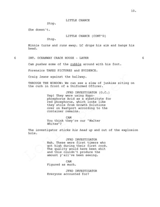 LITTLE CHANCE
Stop.
She doesn't.
LITTLE CHANCE (CONT’D)
Stop.
Minnie turns and runs away. LC drops his aim and hangs his
head.
INT. OCEANWAY CRACK HOUSE - LATER6 6
Cam pushes some of the rubble around with his foot.
Forensics TAKES PICTURES and EVIDENCE.
Craig leans against the hallway.
THROUGH THE WINDOW: We can see a slew of junkies siting on
the curb in front of a Uniformed Officer.
JFRD INVESTIGATOR (O.C.)
Yep! They were using Hypo-
phosphorus Acid as a substitute for
red phosphorus, which looks like
they stole from Growth Solutions
over on Eastport according to the
container remains.
CAM
You think they're our "Walter
Whites"?
The investigator sticks his head up and out of the explosion
hole.
JFRD INVESTIGATOR
Nah. These were first timers who
got high during their first cook.
The quality would have been shit
and this couldn't produce the
amount y'all've been seeing.
CAM
Figured as much.
JFRD INVESTIGATOR
Everyone accounted for?
10.
Louis
Sihler
Louis
Sihler
Louis
Sihler
Louis
Sihler
 