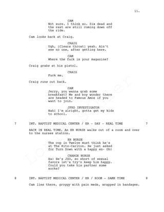 CAM
Not sure. I think so. Six dead and
the rest are still coming down off
the ride.
Cam looks back at Craig.
CRAIG
Ugh, (Clears throat) yeah. Ain't
see no one, after getting here.
CAM
Where the fuck is your magazine?
Craig grabs at his pistol.
CRAIG
Fuck me.
Craig runs out back.
CAM
Jerry, you wanna grab some
breakfast? Me and boy wonder there
are headed to Famous Amos if you
want to join.
JFRD INVESTIGATOR
Nah! I'm alright, gotta get my kids
to school.
INT. BAPTIST MEDICAL CENTER / ER - DAY - REAL TIME7 7
BACK IN REAL TIME, An ER NURSE walks out of a room and over
to the nurses station.
ER NURSE
The cop in Twelve must think he's
at The Ritz-Carlton. He just asked
for Turn Down with a happy en- Oh!
CHARGE NURSE
Ha! He's JSO, so short of sexual
favors let's try’n keep him happy.
Could you take his partner some
socks?
INT. BAPTIST MEDICAL CENTER / ER / ROOM - SAME TIME8 8
Cam lies there, groggy with pain meds, wrapped in bandages.
11.
Louis
Sihler
Louis
Sihler
Louis
Sihler
Louis
Sihler
 
