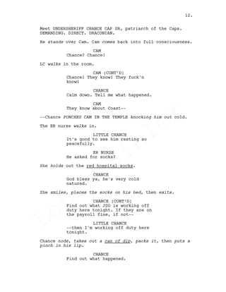 Meet UNDERSHERIFF CHANCE CAP SR, patriarch of the Caps.
DEMANDING. DIRECT. DRACONIAN.
He stands over Cam. Cam comes back into full consciousness.
CAM
Chance? Chance!
LC walks in the room.
CAM (CONT’D)
Chance! They know! They fuck'n
know!
CHANCE
Calm down. Tell me what happened.
CAM
They know about Coast--
--Chance PUNCHES CAM IN THE TEMPLE knocking him out cold.
The ER nurse walks in.
LITTLE CHANCE
It's good to see him resting so
peacefully.
ER NURSE
He asked for socks?
She holds out the red hospital socks.
CHANCE
God bless ya, he's very cold
natured.
She smiles, places the socks on his bed, then exits.
CHANCE (CONT’D)
Find out what JSO is working off
duty here tonight. If they are on
the payroll fine, if not--
LITTLE CHANCE
--then I'm working off duty here
tonight.
Chance nods, takes out a can of dip, packs it, then puts a
pinch in his lip.
CHANCE
Find out what happened.
12.
Louis
Sihler
Louis
Sihler
Louis
Sihler
Louis
Sihler
 