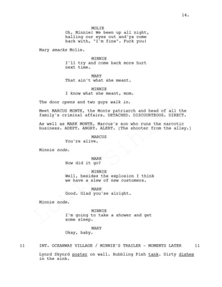 MOLIE
Oh, Minnie! We been up all night,
balling our eyes out and'ya come
back with, "I'm fine". Fuck you!
Mary smacks Molie.
MINNIE
I'll try and come back more hurt
next time.
MARY
That ain't what she meant.
MINNIE
I know what she meant, mom.
The door opens and two guys walk in.
Meet MARCUS MONTE, the Monte patriarch and head of all the
family's criminal affairs. DETACHED. DISCOURTEOUS. DIRECT.
As well as MARK MONTE, Marcus's son who runs the narcotic
business. ADEPT. ANGRY. ALERT. (The shooter from the alley.)
MARCUS
You're alive.
Minnie nods.
MARK
How did it go?
MINNIE
Well, besides the explosion I think
we have a slew of new customers.
MARK
Good. Glad you'se alright.
Minnie nods.
MINNIE
I'm going to take a shower and get
some sleep.
MARY
Okay, baby.
INT. OCEANWAY VILLAGE / MINNIE'S TRAILER - MOMENTS LATER11 11
Lynrd Skynrd poster on wall. Bubbling Fish tank. Dirty dishes
in the sink.
14.
Louis
Sihler
Louis
Sihler
Louis
Sihler
Louis
Sihler
 