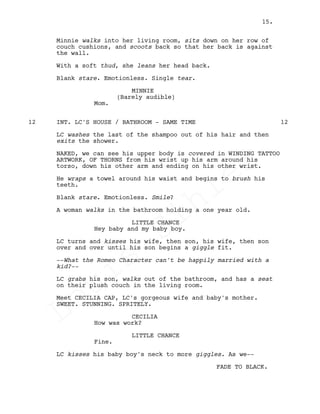 Minnie walks into her living room, sits down on her row of
couch cushions, and scoots back so that her back is against
the wall.
With a soft thud, she leans her head back.
Blank stare. Emotionless. Single tear.
MINNIE
(Barely audible)
Mom.
INT. LC'S HOUSE / BATHROOM - SAME TIME12 12
LC washes the last of the shampoo out of his hair and then
exits the shower.
NAKED, we can see his upper body is covered in WINDING TATTOO
ARTWORK, OF THORNS from his wrist up his arm around his
torso, down his other arm and ending on his other wrist.
He wraps a towel around his waist and begins to brush his
teeth.
Blank stare. Emotionless. Smile?
A woman walks in the bathroom holding a one year old.
LITTLE CHANCE
Hey baby and my baby boy.
LC turns and kisses his wife, then son, his wife, then son
over and over until his son begins a giggle fit.
--What the Romeo Character can't be happily married with a
kid?--
LC grabs his son, walks out of the bathroom, and has a seat
on their plush couch in the living room.
Meet CECILIA CAP, LC's gorgeous wife and baby's mother.
SWEET. STUNNING. SPRITELY.
CECILIA
How was work?
LITTLE CHANCE
Fine.
LC kisses his baby boy's neck to more giggles. As we--
FADE TO BLACK.
15.
Louis
Sihler
Louis
Sihler
Louis
Sihler
Louis
Sihler
 
