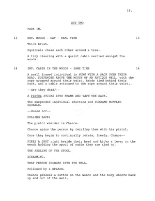 ACT TWO
FADE IN.
EXT. WOODS - DAY - REAL TIME13 13
Thick brush.
Squirrels chase each other around a tree.
A tiny clearing with a quaint cabin nestled amongst the
woods.
INT. CABIN IN THE WOODS - SAME TIME14 14
A small framed individual is HUNG WITH A SACK OVER THEIR
HEAD, SUSPENDED ABOVE THE MOUTH OF AN ANTIQUE WELL, with the
rope wrapped around their waist, hands tied behind their
back, and a cable attached to the rope around their waist..
--Are they dead?--
A PISTOL STICKS INTO FRAME AND TAPS THE SACK.
The suspended individual shutters and SCREAMS MUFFLED
SQUEALS.
--Guess not--
PULLING BACK:
The pistol wielder is Chance.
Chance spins the person by twirling them with his pistol.
Once they begin to continually rotate, freely. Chance--
FIRES A SHOT right beside their head and kicks a lever on the
wench holding the spool of cable they are tied to.
THE REELING OF THE SPOOL.
SCREAMING.
THAT PERSON PLUNGES INTO THE WELL.
Followed by a SPLASH.
Chance presses a button on the wench and the body shoots back
up and out of the well.
16.
Louis
Sihler
Louis
Sihler
Louis
Sihler
Louis
Sihler
 