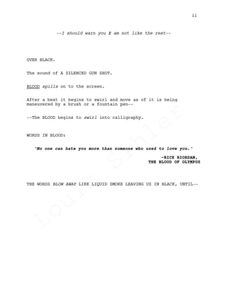 --I should warn you I am not like the rest--
OVER BLACK.
The sound of A SILENCED GUN SHOT.
BLOOD spills on to the screen.
After a beat it begins to swirl and move as of it is being
maneuvered by a brush or a fountain pen--
--The BLOOD begins to swirl into calligraphy.
WORDS IN BLOOD:
"No one can hate you more than someone who used to love you."
~RICK RIORDAN,
THE BLOOD OF OLYMPUS
THE WORDS BLOW AWAY LIKE LIQUID SMOKE LEAVING US IN BLACK, UNTIL--
ii
Louis
Sihler
Louis
Sihler
Louis
Sihler
Louis
Sihler
 