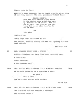 Chance turns to face--
WRAPPED IN MANY BANDAGES, Cam and Craig stand on either side
of the door, opposite the well, previously behind Chance.
CHANCE (CONT’D)
When the cable stills or the sound
of the bubbles stop wrench her back
up. Resuscitate if need be. Ask her
one mo gain. Then drop her one last
time, let her go else where's. Do
not be seen.
CAM
Yes, sir.
Chance exits.
Craig jumps over and raises Molie--
She emerges, sopping, slowly from the well opening with her
head hanging.
MATCH CUT TO:
EXT. OCEANWAY STREET SIDE - EVENING15 15
Mollie's lifeless, wet face flops onto the ditch bank.
A GEAR SHIFT.
TIRES SQUEALING.
A CAR SPEEDING AWAY.
INT. BAPTIST MEDICAL CENTER / ER - MORNING - EARLIER16-A 16-A
An ER NURSE walks out of a room with a scoff.
ER NURSE 2
Why! I never!
She walks into another room and we--
FOLLOW TO:
INT. BAPTIST MEDICAL CENTER / ER / ROOM - SAME TIME16-B 16-B
Cam lies with his neck wrapped in bandages.
The ER Nurse walks in.
18.
Louis
Sihler
Louis
Sihler
Louis
Sihler
Louis
Sihler
 