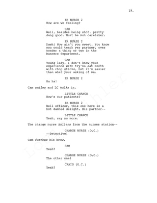 ER NURSE 2
How are we feeling?
CAM
Well, besides being shot, pretty
dang good. Must be muh caretaker.
ER NURSE 2
Dawh! Now ain't you sweet. You know
you could teach yer partner, over
yonder a thing or two in the
manners department.
CAM
Young lady, I don't know your
experience with try'na eat broth
with chop sticks, but it's easier
than what your asking of me.
ER NURSE 2
Ha ha!
Cam smiles and LC walks in.
LITTLE CHANCE
How's our patients?
ER NURSE 2
Well officer, this one here is a
hot damned delight. His partner--
LITTLE CHANCE
Yeah, say no more.
The charge nurse hollers from the nurses station--
CHARGE NURSE (O.C.)
--Detective!
Cam furrows his brow.
CAM
Yeah?
CHARGE NURSE (O.C.)
The other one!
CRAIG (O.C.)
Yeah?
19.
Louis
Sihler
Louis
Sihler
Louis
Sihler
Louis
Sihler
 