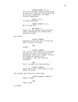 CHARGE NURSE (O.C.)
You call one more time for my girls
to get your gown off the ground and
we'll put a catheter in every
visible appendage!
CRAIG (O.C.)
Is that possible?
CHARGE NURSE (O.C.)
We'll find out.
ER NURSE 2
There are few sights less jarring
than a grown man in nothing but
hospital socks.
She exits.
LITTLE CHANCE
Dad want's for you two to find out
what's going on today.
CAM
Today?
LITTLE CHANCE
Yes, y'all are going to be released
in like an hour. You both are on
mandatory leave for a week. IA will
be coming by shortly for
statements. Get your stories
straight.
CAM
Ain't no need for fabricating.
LITTLE CHANCE
Good. Rest well. Your work is just
about to start.
Cam groans and leans his head back.
LITTLE CHANCE (CONT’D)
Take it easy.
CAM
Yeah, yeah.
LC exits.
20.
Louis
Sihler
Louis
Sihler
Louis
Sihler
Louis
Sihler
 