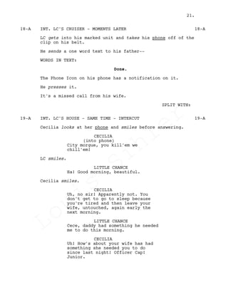 INT. LC'S CRUISER - MOMENTS LATER18-A 18-A
LC gets into his marked unit and takes his phone off of the
clip on his belt.
He sends a one word text to his father--
WORDS IN TEXT:
Done.
The Phone Icon on his phone has a notification on it.
He presses it.
It's a missed call from his wife.
SPLIT WITH:
INT. LC'S HOUSE - SAME TIME - INTERCUT19-A 19-A
Cecilia looks at her phone and smiles before answering.
CECILIA
(into phone)
City morgue, you kill'em we
chill'em!
LC smiles.
LITTLE CHANCE
Ha! Good morning, beautiful.
Cecilia smiles.
CECILIA
Uh, no sir! Apparently not. You
don't get to go to sleep because
you're tired and then leave your
wife, untouched, again early the
next morning.
LITTLE CHANCE
Cece, daddy had something he needed
me to do this morning.
CECILIA
Uh! How's about your wife has had
something she needed you to do
since last night! Officer Cap!
Junior.
21.
Louis
Sihler
Louis
Sihler
Louis
Sihler
Louis
Sihler
 