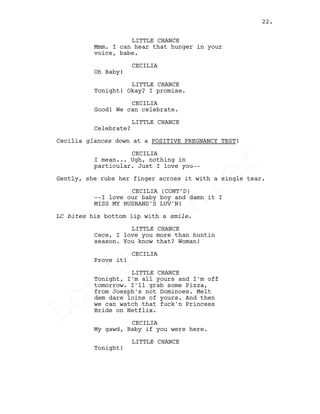 LITTLE CHANCE
Mmm. I can hear that hunger in your
voice, babe.
CECILIA
Oh Baby!
LITTLE CHANCE
Tonight! Okay? I promise.
CECILIA
Good! We can celebrate.
LITTLE CHANCE
Celebrate?
Cecilia glances down at a POSITIVE PREGNANCY TEST!
CECILIA
I mean... Ugh, nothing in
particular. Just I love you--
Gently, she rubs her finger across it with a single tear.
CECILIA (CONT’D)
--I love our baby boy and damn it I
MISS MY HUSBAND'S LUV'N!
LC bites his bottom lip with a smile.
LITTLE CHANCE
Cece, I love you more than huntin
season. You know that? Woman!
CECILIA
Prove it!
LITTLE CHANCE
Tonight, I'm all yours and I'm off
tomorrow. I'll grab some Pizza,
from Joesph's not Dominoes. Melt
dem dare loins of yours. And then
we can watch that fuck'n Princess
Bride on Netflix.
CECILIA
My gawd, Baby if you were here.
LITTLE CHANCE
Tonight!
22.
Louis
Sihler
Louis
Sihler
Louis
Sihler
Louis
Sihler
 