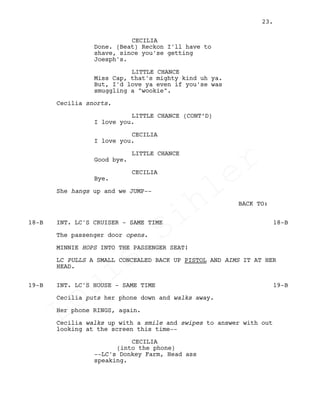 CECILIA
Done. (Beat) Reckon I'll have to
shave, since you'se getting
Joesph's.
LITTLE CHANCE
Miss Cap, that's mighty kind uh ya.
But, I'd love ya even if you'se was
smuggling a "wookie".
Cecilia snorts.
LITTLE CHANCE (CONT’D)
I love you.
CECILIA
I love you.
LITTLE CHANCE
Good bye.
CECILIA
Bye.
She hangs up and we JUMP--
BACK TO:
INT. LC'S CRUISER - SAME TIME18-B 18-B
The passenger door opens.
MINNIE HOPS INTO THE PASSENGER SEAT!
LC PULLS A SMALL CONCEALED BACK UP PISTOL AND AIMS IT AT HER
HEAD.
INT. LC'S HOUSE - SAME TIME19-B 19-B
Cecilia puts her phone down and walks away.
Her phone RINGS, again.
Cecilia walks up with a smile and swipes to answer with out
looking at the screen this time--
CECILIA
(into the phone)
--LC's Donkey Farm, Head ass
speaking.
23.
Louis
Sihler
Louis
Sihler
Louis
Sihler
Louis
Sihler
 